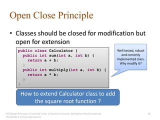 Open Close Principle
   • Classes should be closed for modification but
     open for extension
          public class               Calculator {                                      Well tested, robust
            public int               sum(int a, int b) {                                 and correctly
              return a               + b;                                              implemented class.
            }                                                                            Why modify it?
            public int               multiply(int a, int b) {
              return a               * b;
            }
          }

            How to extend Calculator class to add
                 the square root function ?
OO Design Principles is licensed under a Creative Commons Attribution-NonCommercial-                         18
ShareAlike 3.0 Unported License.
 