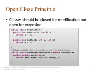 Open Close Principle
   • Classes should be closed for modification but
     open for extension
          public class Calculator {
            public int sum(int a, int b) {
              return a + b;
            }
            public int multiply(int a, int b) {
              return a * b;
            }
          }
          //AdvancedCalulator extends a well tested class
          public class AdvancedCalculator extends Calculator {
            public double sqrt(int a) {
              return Math.sqrt(Float.valueOf(a));
            }
          }

OO Design Principles is licensed under a Creative Commons Attribution-NonCommercial-   19
ShareAlike 3.0 Unported License.
 