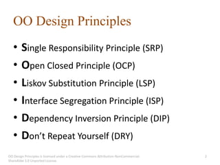 OO Design Principles
   •    Single Responsibility Principle (SRP)
   •    Open Closed Principle (OCP)
   •    Liskov Substitution Principle (LSP)
   •    Interface Segregation Principle (ISP)
   •    Dependency Inversion Principle (DIP)
   •    Don’t Repeat Yourself (DRY)
OO Design Principles is licensed under a Creative Commons Attribution-NonCommercial-   2
ShareAlike 3.0 Unported License.
 