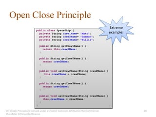 Open Close Principle
                                                                                       Extreme
                           public class SpaceShip {
                             private String crew1Name= "Matt";                         example!
                             private String crew2Name= "Daemon";
                             private String crew3Name= "Willis";

                               public String getCrew1Name() {
                                 return this.crew1Name;
                               }

                               public String getCrew2Name() {
                                 return crew2Name;
                               }

                               public void setCrew2Name(String crew2Name) {
                                  this.crew2Name = crew2Name;
                               }

                               public String getCrew3Name() {
                                 return crew3Name;
                               }

                               public void setCrew3Name(String crew3Name) {
                                 this.crew3Name = crew3Name;
                               }
                           }

OO Design Principles is licensed under a Creative Commons Attribution-NonCommercial-              20
ShareAlike 3.0 Unported License.
 