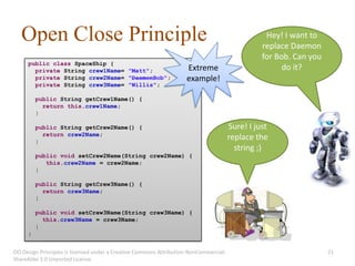 Open Close Principle                                                                           Hey! I want to
                                                                                                 replace Daemon
                                                                                                 for Bob. Can you
     public class SpaceShip {
       private String crew1Name= "Matt";                            Extreme                            do it?
       private String crew2Name= "DaemonBob";                       example!
       private String crew3Name= "Willis";

         public String getCrew1Name() {
           return this.crew1Name;
         }

         public String getCrew2Name() {                                                Sure! I just
           return crew2Name;
         }
                                                                                       replace the
                                                                                         string ;)
         public void setCrew2Name(String crew2Name) {
            this.crew2Name = crew2Name;
         }

         public String getCrew3Name() {
           return crew3Name;
         }

         public void setCrew3Name(String crew3Name) {
           this.crew3Name = crew3Name;
         }
     }


OO Design Principles is licensed under a Creative Commons Attribution-NonCommercial-                                21
ShareAlike 3.0 Unported License.
 