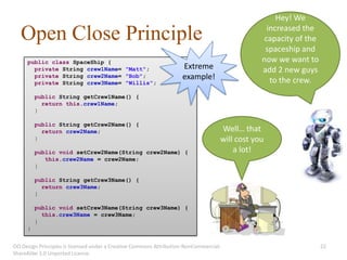 Hey! We
                                                                                                 increased the
   Open Close Principle                                                                         capacity of the
                                                                                                spaceship and
     public class SpaceShip {                                                                  now we want to
       private String crew1Name= "Matt";                            Extreme                    add 2 new guys
       private String crew2Name= "Bob";                             example!                      to the crew.
       private String crew3Name= "Willis";

         public String getCrew1Name() {
           return this.crew1Name;
         }

         public String getCrew2Name() {
           return crew2Name;                                                       Well… that
         }                                                                         will cost you
         public void setCrew2Name(String crew2Name) {                                  a lot!
            this.crew2Name = crew2Name;
         }

         public String getCrew3Name() {
           return crew3Name;
         }

         public void setCrew3Name(String crew3Name) {
           this.crew3Name = crew3Name;
         }
     }


OO Design Principles is licensed under a Creative Commons Attribution-NonCommercial-                              22
ShareAlike 3.0 Unported License.
 