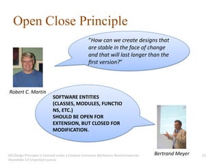 Open Close Principle
                                                   “How can we create designs that
                                                   are stable in the face of change
                                                   and that will last longer than the
                                                   ﬁrst version?”



Robert C. Martin
                            SOFTWARE ENTITIES
                            (CLASSES, MODULES, FUNCTIO
                            NS, ETC.)
                            SHOULD BE OPEN FOR
                            EXTENSION, BUT CLOSED FOR
                            MODIFICATION.



OO Design Principles is licensed under a Creative Commons Attribution-NonCommercial-   Bertrand Meyer   23
ShareAlike 3.0 Unported License.
 