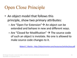Open Close Principle
   • An object model that follows this
     principle, show two primary attributes:
          – Are “Open For Extension” An object can be
            extended and behave in new and different ways.
          – Are “Closed for Modiﬁcation”  The source code
            of such an object is inviolate. No one is allowed to
            make source code changes to it.

                              Robert C. Martin - http://objectmentor.com/resources/articles/ocp.pdf



OO Design Principles is licensed under a Creative Commons Attribution-NonCommercial-          24
ShareAlike 3.0 Unported License.
 