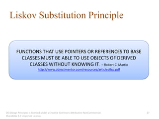 Liskov Substitution Principle


         FUNCTIONS THAT USE POINTERS OR REFERENCES TO BASE
           CLASSES MUST BE ABLE TO USE OBJECTS OF DERIVED
              CLASSES WITHOUT KNOWING IT. – Robert C. Martin
                            http://www.objectmentor.com/resources/articles/lsp.pdf




OO Design Principles is licensed under a Creative Commons Attribution-NonCommercial-   27
ShareAlike 3.0 Unported License.
 