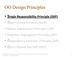 OO Design Principles
   •    Single Responsibility Principle (SRP)
   •    Open Closed Principle (OCP)
   •    Liskov Substitution Principle (LSP)
   •    Interface Segregation Principle (ISP)
   •    Dependency Inversion Principle (DIP)
   •    Don’t Repeat Yourself (DRY)
OO Design Principles is licensed under a Creative Commons Attribution-NonCommercial-   3
ShareAlike 3.0 Unported License.
 