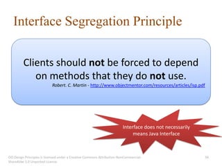 Interface Segregation Principle

         Clients should not be forced to depend
            on methods that they do not use.
                           Robert. C. Martin - http://www.objectmentor.com/resources/articles/isp.pdf




                                                                        Interface does not necessarily
                                                                             means Java Interface



OO Design Principles is licensed under a Creative Commons Attribution-NonCommercial-                     34
ShareAlike 3.0 Unported License.
 