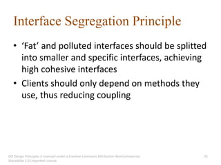 Interface Segregation Principle
   • ‘Fat’ and polluted interfaces should be splitted
     into smaller and specific interfaces, achieving
     high cohesive interfaces
   • Clients should only depend on methods they
     use, thus reducing coupling




OO Design Principles is licensed under a Creative Commons Attribution-NonCommercial-   35
ShareAlike 3.0 Unported License.
 