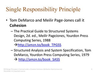 Single Responsibility Principle
   • Tom DeMarco and Meilir Page-Jones call it
     Cohesion
          – The Practical Guide to Structured Systems
            Design, 2d. ed., Meilir PageJones, Yourdon Press
            Computing Series, 1988
            http://amzn.to/book_TPGSS
          – Structured Analysis and System Specification, Tom
            DeMarco, Yourdon Press Computing Series, 1979
             http://amzn.to/book_SASS

OO Design Principles is licensed under a Creative Commons Attribution-NonCommercial-   4
ShareAlike 3.0 Unported License.
 