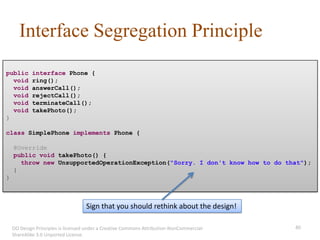 Interface Segregation Principle
public      interface Phone {
  void      ring();
  void      answerCall();
  void      rejectCall();
  void      terminateCall();
  void      takePhoto();
}

class SimplePhone implements Phone {

    @Override
    public void takePhoto() {
      throw new UnsupportedOperationException("Sorry. I don't know how to do that");
    }
}



                                    Sign that you should rethink about the design!

    OO Design Principles is licensed under a Creative Commons Attribution-NonCommercial-   40
    ShareAlike 3.0 Unported License.
 