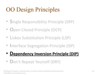 OO Design Principles
   •    Single Responsibility Principle (SRP)
   •    Open Closed Principle (OCP)
   •    Liskov Substitution Principle (LSP)
   •    Interface Segregation Principle (ISP)
   •    Dependency Inversion Principle (DIP)
   •    Don’t Repeat Yourself (DRY)
OO Design Principles is licensed under a Creative Commons Attribution-NonCommercial-   42
ShareAlike 3.0 Unported License.
 