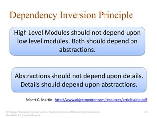 Dependency Inversion Principle
       High Level Modules should not depend upon
        low level modules. Both should depend on
                      abstractions.


       Abstractions should not depend upon details.
        Details should depend upon abstractions.

                 Robert C. Martin - http://www.objectmentor.com/resources/articles/dip.pdf

OO Design Principles is licensed under a Creative Commons Attribution-NonCommercial-    43
ShareAlike 3.0 Unported License.
 