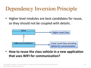 Dependency Inversion Principle
   • Higher level modules are best candidates for reuse,
     so they should not be coupled with details.

                                                                           Higher Level Class



                                                                         Lower Level Class providing
                                                                         details for communication

   • How to reuse the class vehicle in a new application
     that uses WIFI for communication?

OO Design Principles is licensed under a Creative Commons Attribution-NonCommercial-                   44
ShareAlike 3.0 Unported License.
 