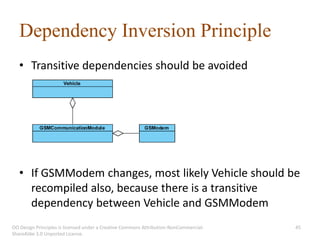 Dependency Inversion Principle
   • Transitive dependencies should be avoided




   • If GSMModem changes, most likely Vehicle should be
     recompiled also, because there is a transitive
     dependency between Vehicle and GSMModem
OO Design Principles is licensed under a Creative Commons Attribution-NonCommercial-   45
ShareAlike 3.0 Unported License.
 