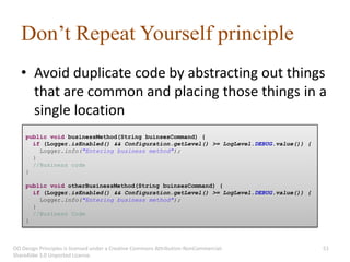 Don’t Repeat Yourself principle
   • Avoid duplicate code by abstracting out things
     that are common and placing those things in a
     single location
     public void businessMethod(String buinsesCommand) {
       if (Logger.isEnabled() && Configuration.getLevel() >= LogLevel.DEBUG.value()) {
         Logger.info("Entering business method");
       }
       //Business code
     }

     public void otherBusinessMethod(String buinsesCommand) {
       if (Logger.isEnabled() && Configuration.getLevel() >= LogLevel.DEBUG.value()) {
         Logger.info("Entering business method");
       }
       //Business Code
     }



OO Design Principles is licensed under a Creative Commons Attribution-NonCommercial-     51
ShareAlike 3.0 Unported License.
 
