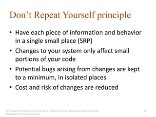 Don’t Repeat Yourself principle
   • Have each piece of information and behavior
     in a single small place (SRP)
   • Changes to your system only affect small
     portions of your code
   • Potential bugs arising from changes are kept
     to a minimum, in isolated places
   • Cost and risk of changes are reduced


OO Design Principles is licensed under a Creative Commons Attribution-NonCommercial-   53
ShareAlike 3.0 Unported License.
 