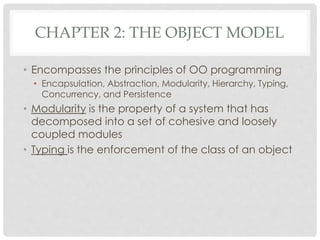 CHAPTER 2: THE OBJECT MODEL
• Encompasses the principles of OO programming
• Encapsulation, Abstraction, Modularity, Hierarchy, Typing,
Concurrency, and Persistence
• Modularity is the property of a system that has
decomposed into a set of cohesive and loosely
coupled modules
• Typing is the enforcement of the class of an object
 