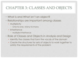 CHAPTER 3: CLASSES AND OBJECTS
• What is and What isn’t an object?
• Relationships are important among classes
• Multiplicity
• One-to-one, Many-to-many
• Inheritance
• Multiple Inheritance
• Role of Classes and Objects in Analysis and Design
• Identify the classes that form the vocab of the domain
• Create the structures for sets of objects to work together to
satisfy the requirements of the problem
 