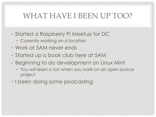 WHAT HAVE I BEEN UP TOO?
• Started a Raspberry Pi Meetup for DC
• Currently working on a location
• Work at 5AM never ends
• Started up a book club here at 5AM
• Beginning to do development on Linux Mint
• You will learn a ton when you work on an open source
project
• I been doing some podcasting
 