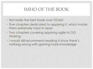 IMHO OF THE BOOK
• Not really the best book over OOAD
• Five chapters dedicated to applying it, which made
them extremely hard to read
• Two chapters covering applying agile to OO
thinking
• I would still recommend reading it since there’s
nothing wrong with gaining more knowledge
 