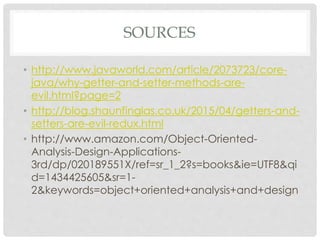 SOURCES
• http://www.javaworld.com/article/2073723/core-
java/why-getter-and-setter-methods-are-
evil.html?page=2
• http://blog.shaunfinglas.co.uk/2015/04/getters-and-
setters-are-evil-redux.html
• http://www.amazon.com/Object-Oriented-
Analysis-Design-Applications-
3rd/dp/020189551X/ref=sr_1_2?s=books&ie=UTF8&qi
d=1434425605&sr=1-
2&keywords=object+oriented+analysis+and+design
 