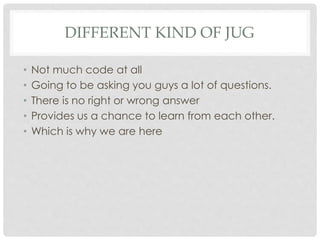 DIFFERENT KIND OF JUG
• Not much code at all
• Going to be asking you guys a lot of questions.
• There is no right or wrong answer
• Provides us a chance to learn from each other.
• Which is why we are here
 
