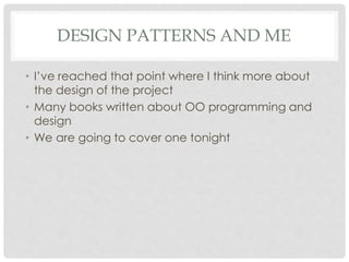 DESIGN PATTERNS AND ME
• I’ve reached that point where I think more about
the design of the project
• Many books written about OO programming and
design
• We are going to cover one tonight
 