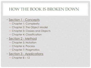 HOW THE BOOK IS BROKEN DOWN
• Section 1 - Concepts
• Chapter 1: Complexity
• Chapter 2: The Object Model
• Chapter 3: Classes and Objects
• Chapter 4: Classification
• Section 2 - Method
• Chapter 5: Notation
• Chapter 6: Process
• Chapter 7: Pragmatics
• Section 3 - Applications
• Chapter 8 – 12
 