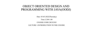OBJECT ORIENTED DESIGN AND
PROGRAMMING WITH JAVA(OODJ)
Date: 03-03-2022(Thursday)
Time:12.00-1.00
COURSE CODE:20CS3503
LECTURE 1:INTRODUCTION TO THE COURSE
 