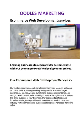OODLES MARKETING
Ecommerce Web Developmentservices
Enabling businesses to reach a wider customer base
with our ecommerce website developmentservices.
Our Ecommerce Web Development Services:-
Our custom ecommerceweb developmentservices focus on setting up
an online store from the ground up to expand its reach to a larger
audience. At Oodles,we use our skill and experience in eCommerce
design,development,and marketing to provide the right set of solutions
that bring success to your business.Our seasoned professionals
formulate strategies to provide custom ecommerce solutions across
industry verticals that enable businessesto register increased traffic and
sales
 