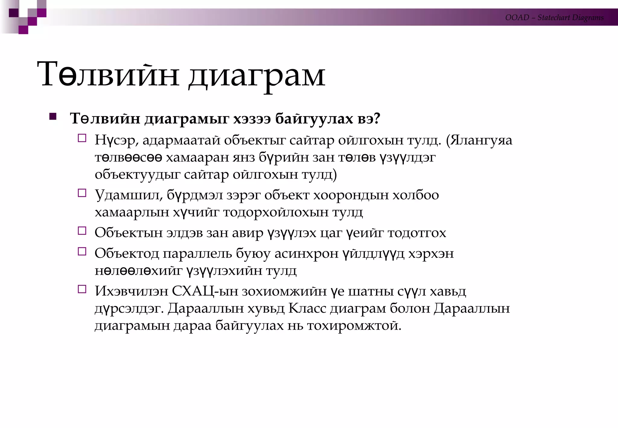 Т лвийн диаграмө
 Т лвийн диаграмыг хэзээ байгуулах вэ?ө
 Н сэр, адармаатай объектыг сайтар ойлгохын тулд.ү (Ялангуяа
т лв с хамааран янз б рийн зан т л в з лдэгө өө өө ү ө ө ү үү
объектуудыг сайтар ойлгохын тулд)
 Удамшил, б рдмэл зэрэг объект хоорондын холбооү
хамаарлын х чийг тодорхойлохын тулдү
 Объектын элдэв зан авир з лэх цаг еийг тодотгохү үү ү
 Объектод параллель буюу асинхрон йлдл д хэрхэнү үү
н л л хийг з лэхийн тулдө өө ө ү үү
 Ихэвчилэн СХАЦ-ын зохиомжийн е шатны с л хавьдү үү
д рсэлдэг. Дарааллын хувьд Класс диаграм болон Дарааллынү
диаграмын дараа байгуулах нь тохиромжтой.
OOAD – Statechart Diagrams
 