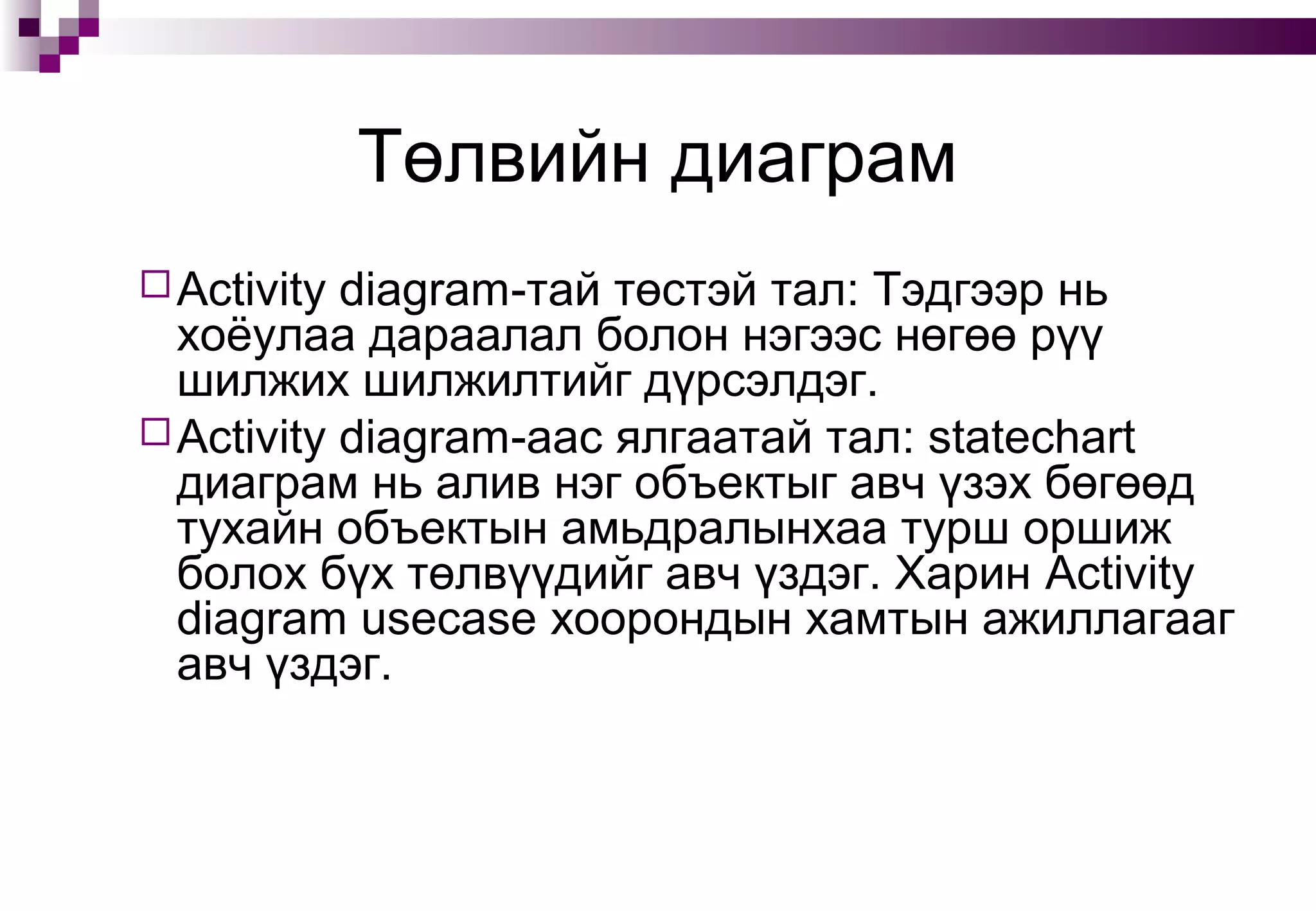 Төлвийн диаграм
Activity diagram-тай төстэй тал: Тэдгээр нь
хоёулаа дараалал болон нэгээс нөгөө рүү
шилжих шилжилтийг дүрсэлдэг.
Activity diagram-аас ялгаатай тал: statechart
диаграм нь алив нэг объектыг авч үзэх бөгөөд
тухайн объектын амьдралынхаа турш оршиж
болох бүх төлвүүдийг авч үздэг. Харин Activity
diagram usecase хоорондын хамтын ажиллагааг
авч үздэг.
 