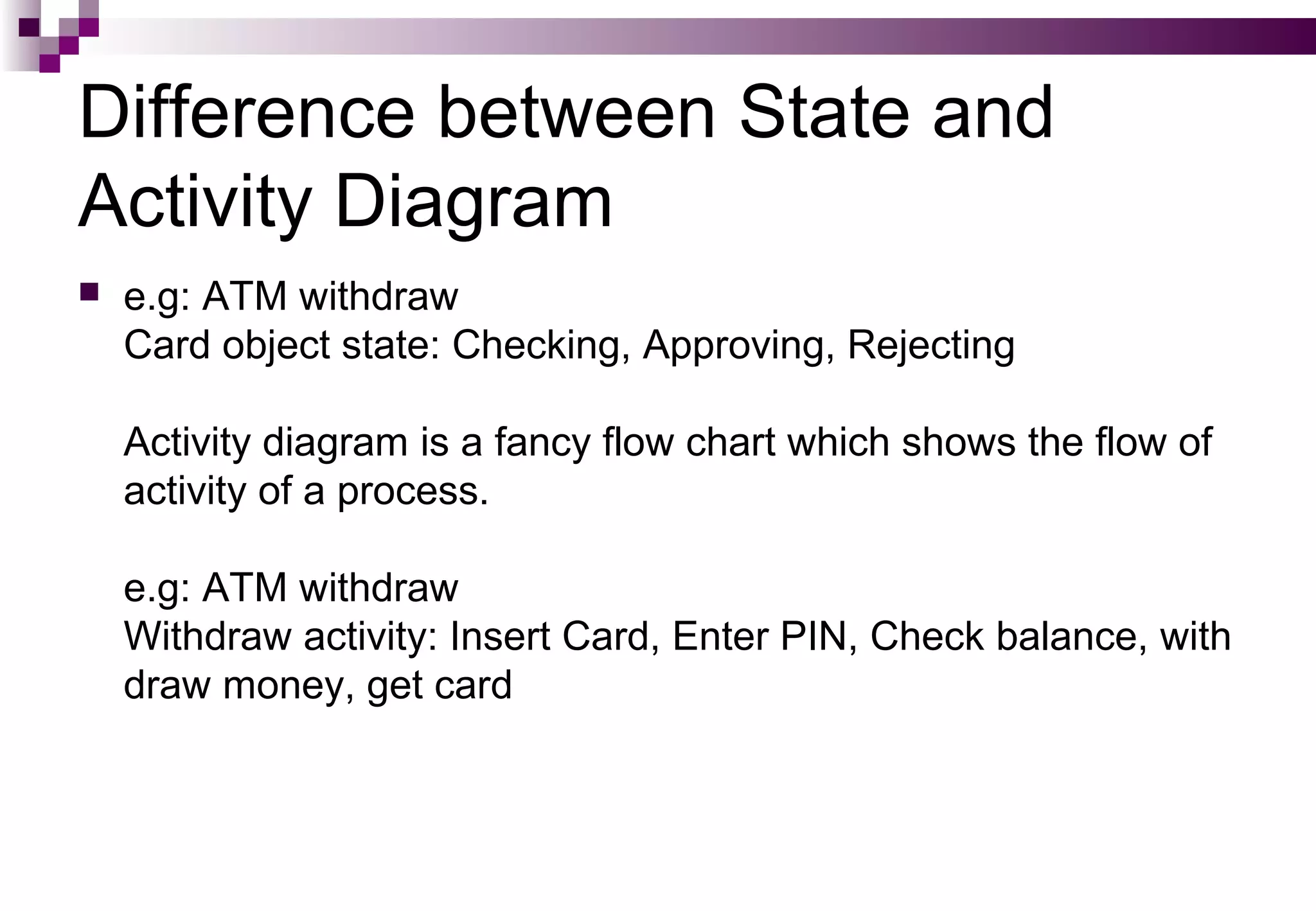 Difference between State and
Activity Diagram
 e.g: ATM withdraw
Card object state: Checking, Approving, Rejecting
Activity diagram is a fancy flow chart which shows the flow of
activity of a process.
e.g: ATM withdraw
Withdraw activity: Insert Card, Enter PIN, Check balance, with
draw money, get card
 