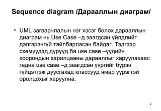 2
Sequence diagram /Дарааллын диаграм/
• UML загварчлалын нэг хэсэг болох дарааллын
диаграм нь Use Case –д заагдсан үйлдлийг
дэлгэрэнгүй тайлбарласан байдаг. Тэдгээр
схемүүдэд дүрүүд ба use case –үүдийн
хоорондын харилцааны дарааллыг харуулахаас
гадна use case –д заагдсан үүргийг бүрэн
гүйцэтгэж дуусгахад классууд ямар үүрэгтэй
оролцохыг харуулна.
 