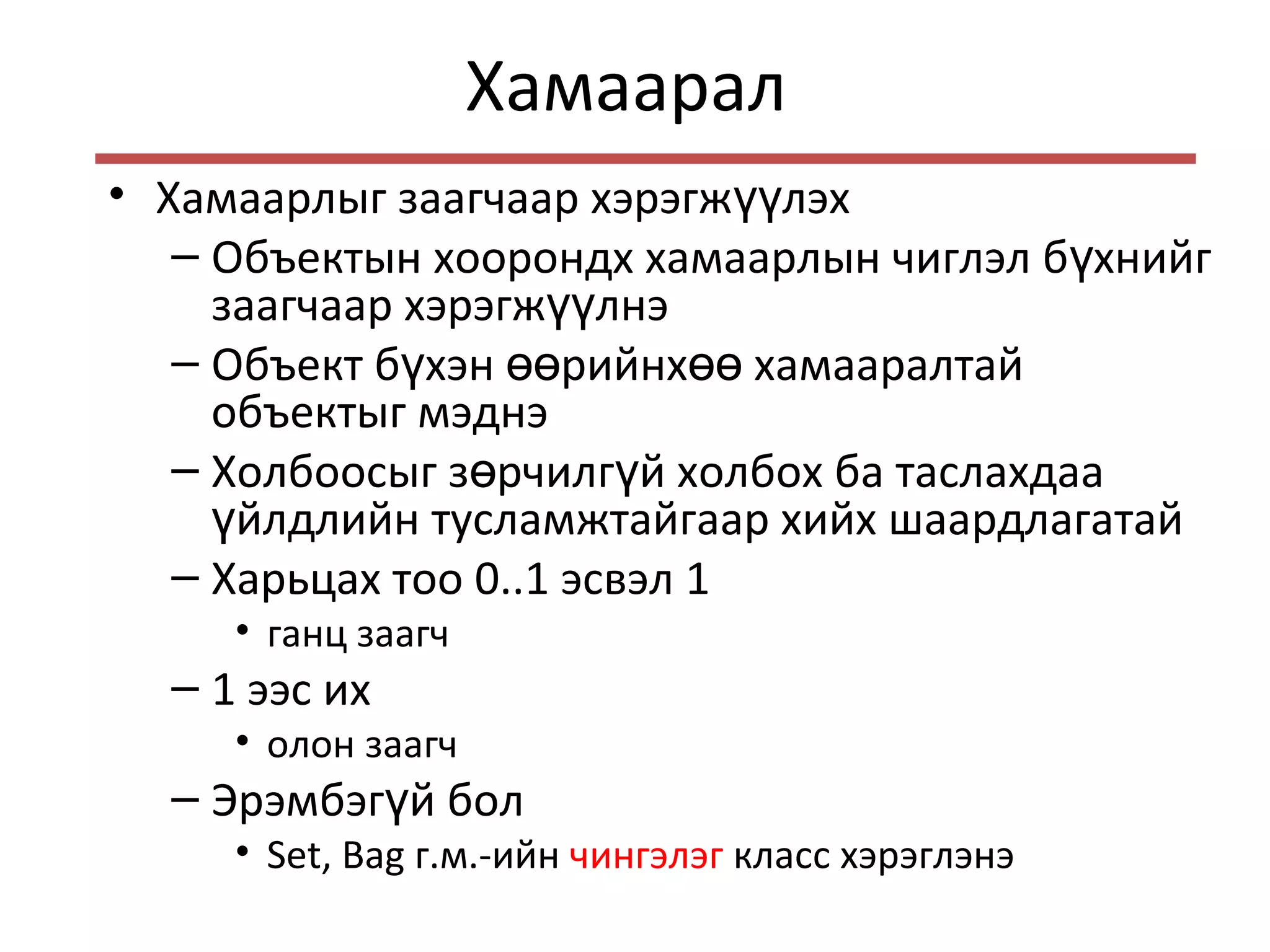 Хамаарал
• Хамаарлыг заагчаар хэрэгж лэхүү
– Объектын хоорондх хамаарлын чиглэл б хнийгү
заагчаар хэрэгж лнэүү
– Объект б хэн рийнх хамааралтайү өө өө
объектыг мэднэ
– Холбоосыг з рчилг й холбох ба таслахдааө ү
йлдлийн тусламжтайгаар хийх шаардлагатайү
– Харьцах тоо 0..1 эсвэл 1
• ганц заагч
– 1 ээс их
• олон заагч
– Эрэмбэг й болү
• Set, Bag г.м.-ийн чингэлэг класс хэрэглэнэ
 