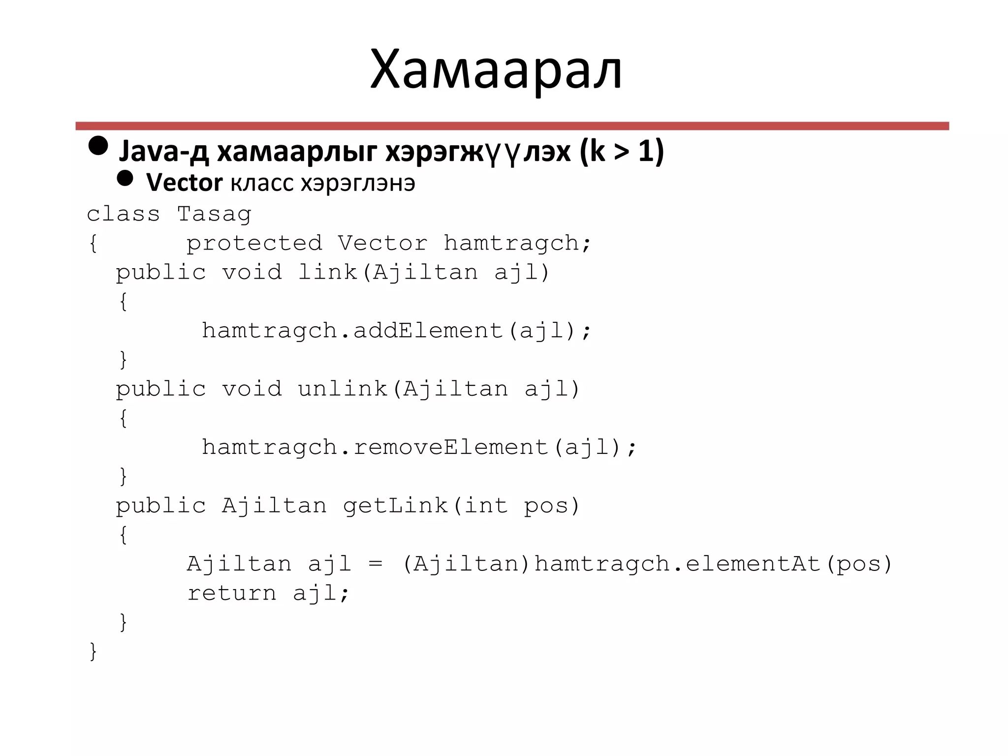 Хамаарал
Java-д хамаарлыг хэрэгж лэхүү (k > 1)
Vector класс хэрэглэнэ
class Tasag
{ protected Vector hamtragch;
public void link(Ajiltan ajl)
{
hamtragch.addElement(ajl);
}
public void unlink(Ajiltan ajl)
{
hamtragch.removeElement(ajl);
}
public Ajiltan getLink(int pos)
{
Ajiltan ajl = (Ajiltan)hamtragch.elementAt(pos)
return ajl;
}
}
 