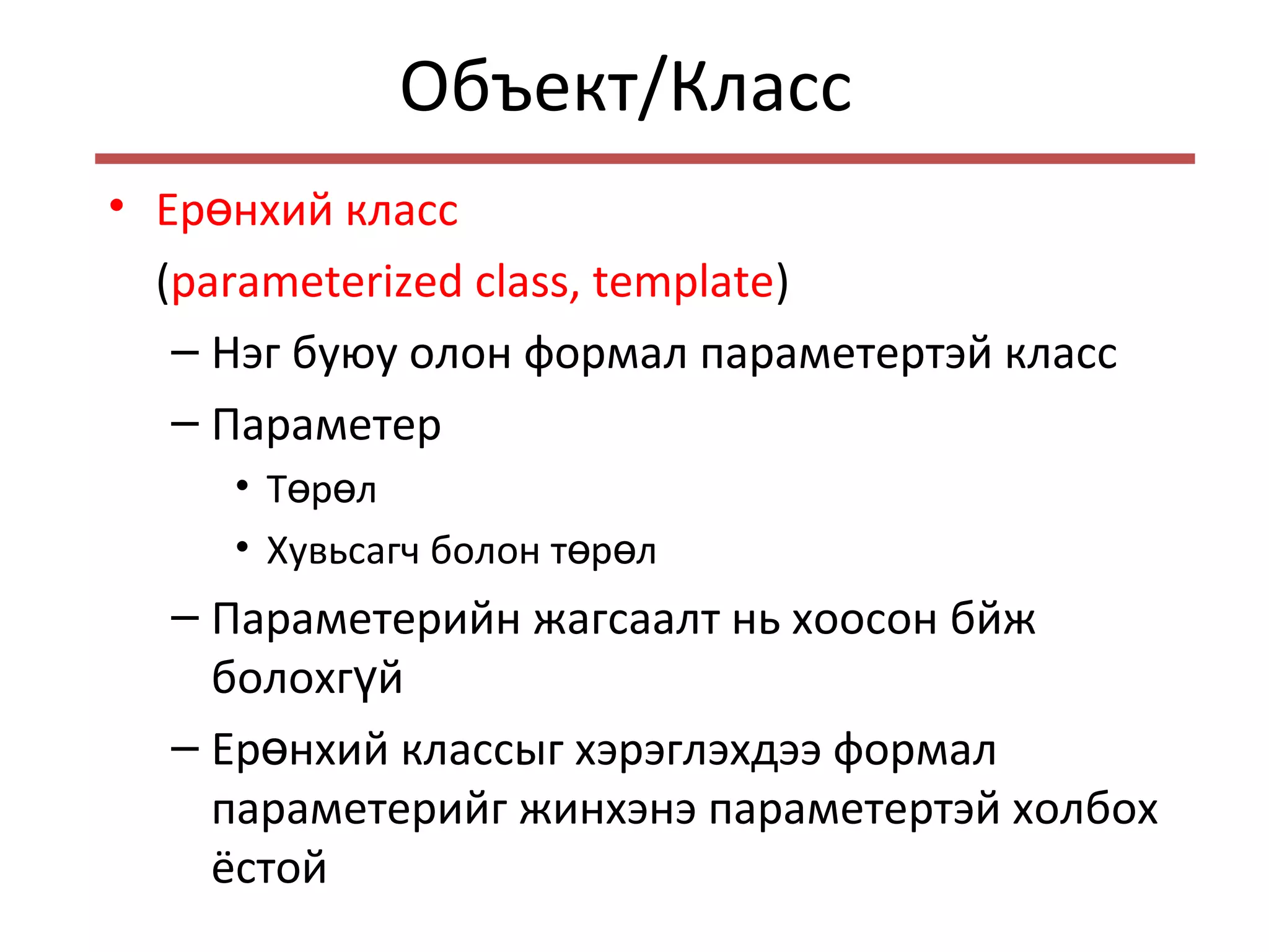 Объект/Класс
• Ер нхий классө
(parameterized class, template)
– Нэг буюу олон формал параметертэй класс
– Параметер
• Т р лө ө
• Хувьсагч болон т р лө ө
– Параметерийн жагсаалт нь хоосон бйж
болохг йү
– Ер нхий классыг хэрэглэхдээ формалө
параметерийг жинхэнэ параметертэй холбох
ёстой
 