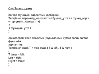 C++ Загвар функц
Загвар функцийн зарлалтын хэлбэр нь:
Template< параметр_жагсаалт >< буцаах_утга >< функц_нэр >
(< аргумент_жагсаалт >)
{f
< функцийн утга >
}
Жишээлбэл: хоёр обьектын ( хувьсагчийн ) утгыг солих загвар
функцийн
зарлалт нь:
Template< class T > void swap ( T & left , T & right )
{
T temp = left;
Left = right;
Right = temp;
}
 