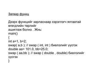 Загвар функц
Дээрх функцийг зарласнаар хэрэглэгч ялгаатай
өгөгдлийн төрлийг
ашиглаж болно . Жнь:
main()
{
int a=1, b=2;
swap( a,b ); // swap ( int, int ) биелэлийг үүсгэх
double aa= 101.0, bb=25.0;
swap ( aa,bb ); // swap ( double , double) биелэлийг
үүсгэх
}
 