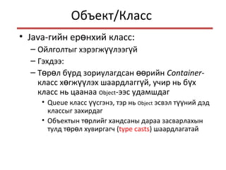 Объект/Класс
• Java-гийн ер нхий класс:ө
– Ойлголтыг хэрэгж лээг йүү ү
– Гэхдээ:
– Т р л б рд зориулагдсан рийнө ө ү өө Container-
класс х гж лэх шаардлагг й, учир нь б хө үү ү ү
класс нь цаанаа Object-ээс удамшдаг
• Queue класс сгэнэ, тэр ньүү Object эсвэл т ний дэдүү
классыг захирдаг
• Объектын т рлийг хандсаны дараа засварлахынө
тулд т р л хувиргагчө ө (type casts) шаардлагатай
 