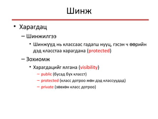 Шинж
• Харагдац
– Шинжилгээ
• Шинж д нь классаас гадагш нууц, гэсэн ч рийнүү өө
дэд класстаа харагдана (protected)
– Зохиомж
• Харагдацийг ялгана (visibility)
– public (бусад б х класстү )
– protected (класс дотроо м н дэд классуудадө )
– private (з вх н класс дотрооө ө )
 