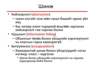 Шинж
• Хийсвэрлэлт (abstraction)
– чухал хэсгийг олж м н чухал бишийг орхих йлө ү
явц
– Бас загвар эсвэл тодорхой нцг с харсанааө өө
хийсвэрлэлт гэж нэрлэж болно
• Нууцлалт (information hiding)
– Объектын т л в болон йлдлийн хэрэгж лэлтө ө ү үү
нь классын гадна харагдахг йү
• Бит мжлэлүү (encapsulation)
– Хамааралтай шинж болон йлдл дийг нэгэнү үү
нэгжид- класс – хадгалах
• Шинж болон йлдлийн хэрэгж лэлт нь гаднаасү үү
харагдахаар байж болно
 