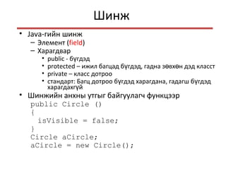 Шинж
• Java-гийн шинж
– Элемент (field)
– Харагдвар
• public - б гдэдү
• protected – ижил багцад б гдэд, гадна з вх н дэд класстү ө ө
• private – класс дотроо
• стандарт: Багц дотроо б гдэд харагдана, гадагш б гдэдү ү
харагдахг йү
• Шинжийн анхны утгыг байгуулагч функцээр
public Circle ()
{
isVisible = false;
}
Circle aCircle;
aCircle = new Circle();
 