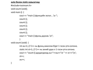 auto болон static хувьсагчид
#include<iostream.h>
void count (void);
void main () {
cout << “main () функцийн эхлэл... n “;
count ();
count ();
count ();
count ();
count ();
cout << “main () функц дуусав. n”;
}
void count (void) {
int au=1; // С++ нь функц ажиллах б рт 1 гэсэн утга олгоно.ү
static int st=1; // С++ нь эхний удаа л 1 гэсэн утга олгоно.
cout << “count () дуудагдахад au=”<<au<<”st “ << st <<’n’;
st++;
au++;
}
 