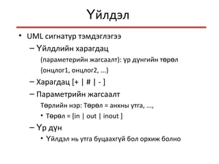 йлдэлҮ
• UML сигнатур тэмдэглэгээ
– йлдлийн харагдацҮ
(параметерийн жагсаалт): р д нгийн т р лү ү ө ө
{онцлог1, онцлог2, ...}
– Харагдац [+ | # | - ]
– Параметрийн жагсаалт
Т рлийн нэр: Т р лө ө ө = анхны утга, ...,
• Т р лө ө = [in | out | inout ]
– р д нҮ ү
• йлдэл нь утга буцаахг й бол орхиж болноҮ ү
 