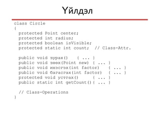 йлдэлҮ
class Circle
{
protected Point center;
protected int radius;
protected boolean isVisible;
protected static int count; // Class-Attr.
public void зурах() { ... }
public void зөөх(Point new) { ... }
public void ихэсгэх(int factor) { ... }
public void багасгах(int factor) { ... }
protected void устгах() { ... }
public static int getCount(){ ... }
// Class-Operations
}
 