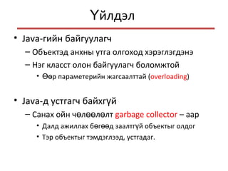 йлдэлҮ
• Java-гийн байгуулагч
– Объектэд анхны утга олгоход хэрэглэгдэнэ
– Нэг класст олон байгуулагч боломжтой
• р параметерийн жагсаалттайӨө (overloading)
• Java-д устгагч байхг йү
– Санах ойн ч л л лтө өө ө garbage collector – аар
• Далд ажиллах б г д заалтг й объектыг олдогө өө ү
• Тэр объектыг тэмдэглээд, устгадаг.
 