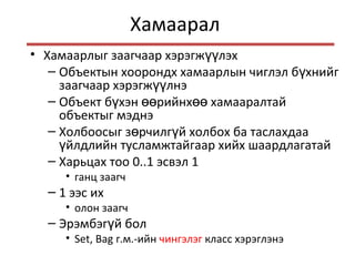 Хамаарал
• Хамаарлыг заагчаар хэрэгж лэхүү
– Объектын хоорондх хамаарлын чиглэл б хнийгү
заагчаар хэрэгж лнэүү
– Объект б хэн рийнх хамааралтайү өө өө
объектыг мэднэ
– Холбоосыг з рчилг й холбох ба таслахдааө ү
йлдлийн тусламжтайгаар хийх шаардлагатайү
– Харьцах тоо 0..1 эсвэл 1
• ганц заагч
– 1 ээс их
• олон заагч
– Эрэмбэг й болү
• Set, Bag г.м.-ийн чингэлэг класс хэрэглэнэ
 
