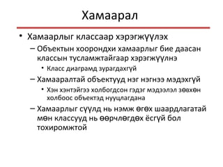 Хамаарал
• Хамаарлыг классаар хэрэгж лэхүү
– Объектын хоорондхи хамаарлыг бие даасан
классын тусламжтайгаар хэрэгж лнэүү
• Класс диаграмд зурагдахг йү
– Хамааралтай объектууд нэг нэгнээ мэдэхг йү
• Хэн хэнтэйгээ холбогдсон гэдэг мэдээлэл з вх нө ө
холбоос объектэд нууцлагдана
– Хамаарлыг с лд нь нэмж г х шаардлагатайүү ө ө
м н классууд нь рчл гд х ёсг й болө өө ө ө ү
тохиромжтой
 