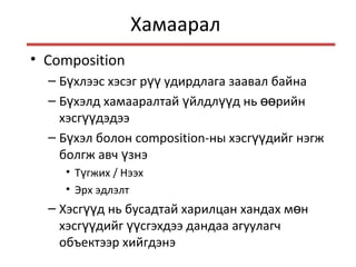 Хамаарал
• Composition
– Б хлээс хэсэг р удирдлага заавал байнаү үү
– Б хэлд хамааралтай йлдл д нь рийнү ү үү өө
хэсг дэдээүү
– Б хэл болонү composition-ны хэсг дийг нэгжүү
болгж авч знэү
• Т гжихү / Нээх
• Эрх эдлэлт
– Хэсг д нь бусадтай харилцан хандах м нүү ө
хэсг дийг сгэхдээ дандаа агуулагчүү үү
объектээр хийгдэнэ
 